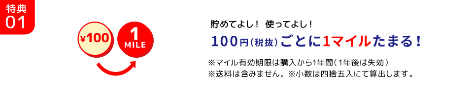 特典01/￥100 1MILE 貯めてよし！ 使ってよし！100円（税抜）ごとに1マイルたまる！※マイル有効期限は購入から1年間（1年後は失効）※送料は含みません。 ※小数は四捨五入にて算出します。