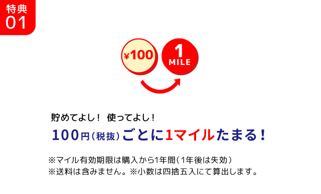 特典01/￥100 1MILE 貯めてよし！ 使ってよし！100円（税抜）ごとに1マイルたまる！※マイル有効期限は購入から1年間（1年後は失効）※送料は含みません。 ※小数は四捨五入にて算出します。